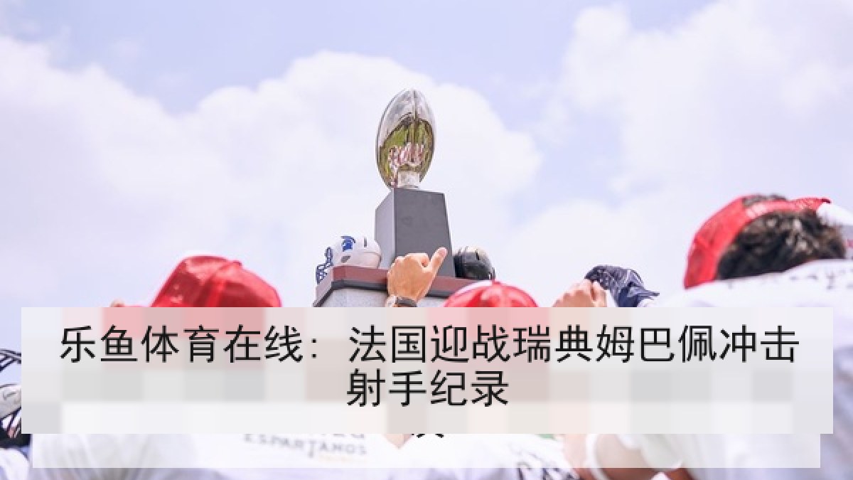 乐鱼体育在线: 法国迎战瑞典姆巴佩冲击射手纪录